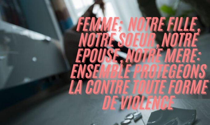 "Femme; notre fille, notre sœur, notre épouse, notre mère:  Ensemble protégeons la  contre toute forme de violence.